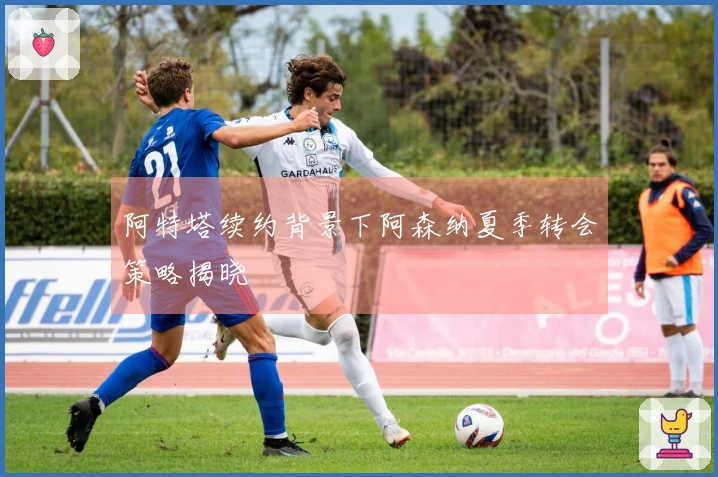 阿特塔续约背景下阿森纳夏季转会策略揭晓