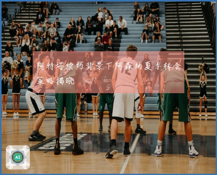 阿特塔续约背景下阿森纳夏季转会策略揭晓